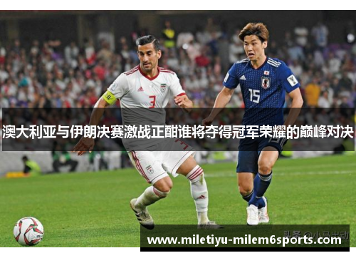 澳大利亚与伊朗决赛激战正酣谁将夺得冠军荣耀的巅峰对决